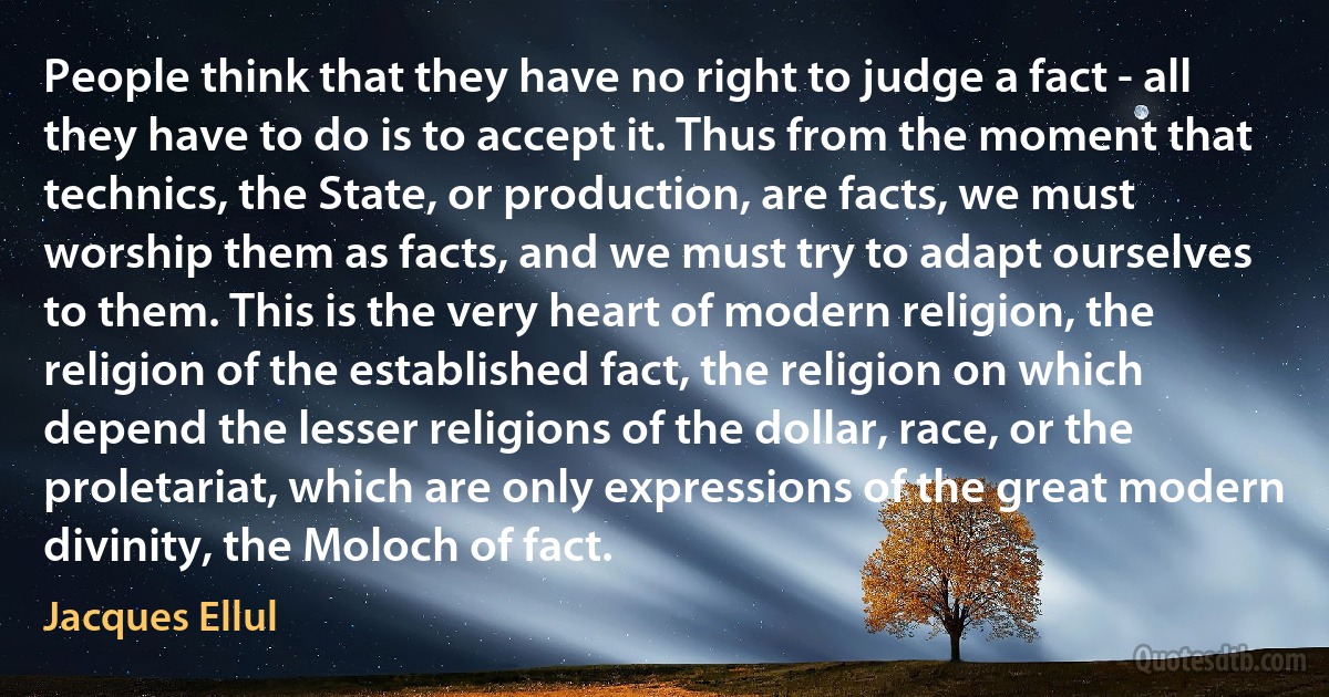 People think that they have no right to judge a fact - all they have to do is to accept it. Thus from the moment that technics, the State, or production, are facts, we must worship them as facts, and we must try to adapt ourselves to them. This is the very heart of modern religion, the religion of the established fact, the religion on which depend the lesser religions of the dollar, race, or the proletariat, which are only expressions of the great modern divinity, the Moloch of fact. (Jacques Ellul)