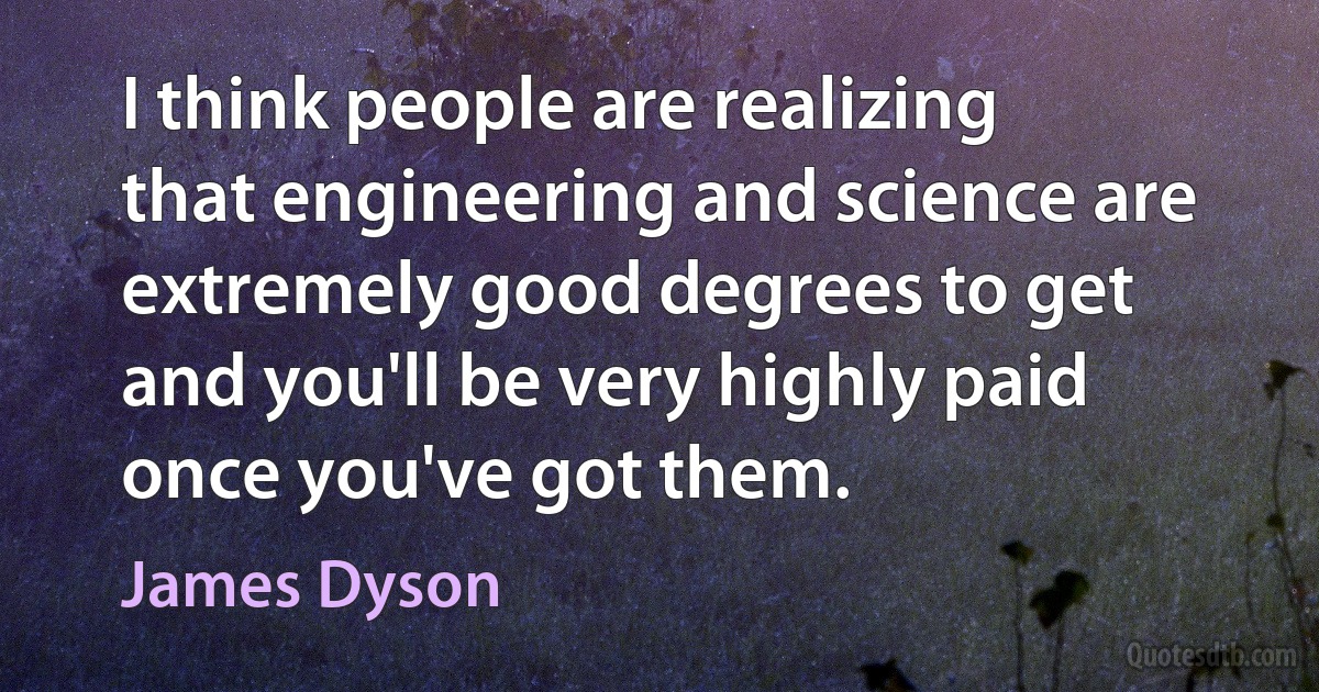 I think people are realizing that engineering and science are extremely good degrees to get and you'll be very highly paid once you've got them. (James Dyson)