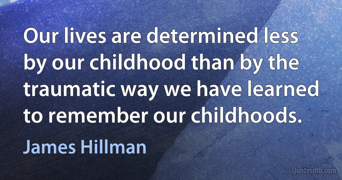 Our lives are determined less by our childhood than by the traumatic way we have learned to remember our childhoods. (James Hillman)