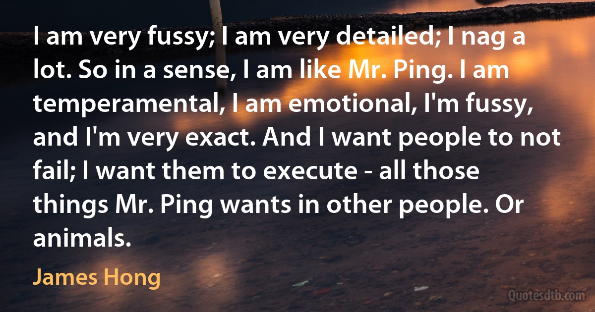 I am very fussy; I am very detailed; I nag a lot. So in a sense, I am like Mr. Ping. I am temperamental, I am emotional, I'm fussy, and I'm very exact. And I want people to not fail; I want them to execute - all those things Mr. Ping wants in other people. Or animals. (James Hong)