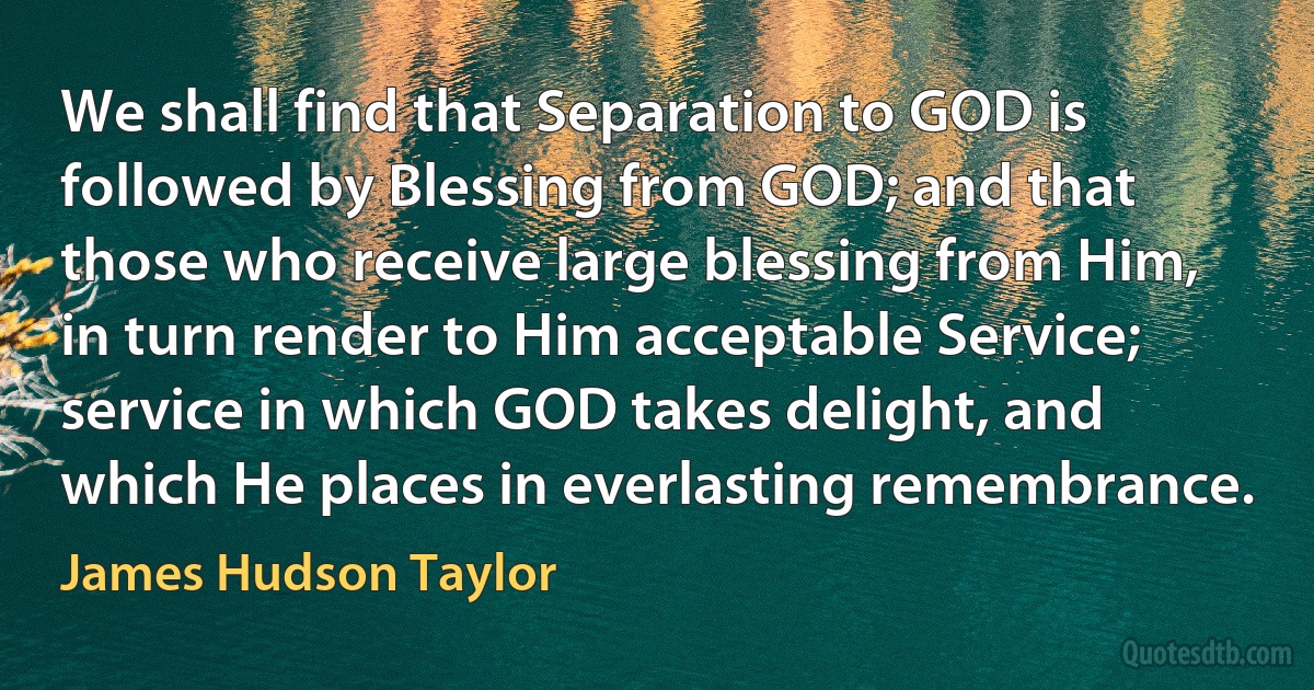 We shall find that Separation to GOD is followed by Blessing from GOD; and that those who receive large blessing from Him, in turn render to Him acceptable Service; service in which GOD takes delight, and which He places in everlasting remembrance. (James Hudson Taylor)