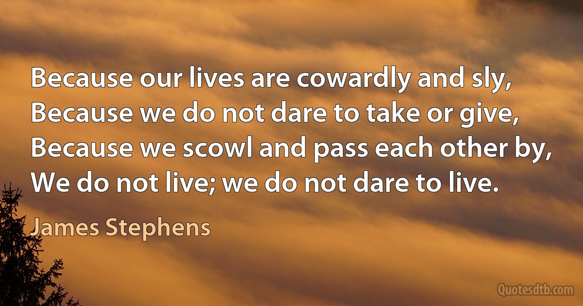 Because our lives are cowardly and sly,
Because we do not dare to take or give,
Because we scowl and pass each other by,
We do not live; we do not dare to live. (James Stephens)