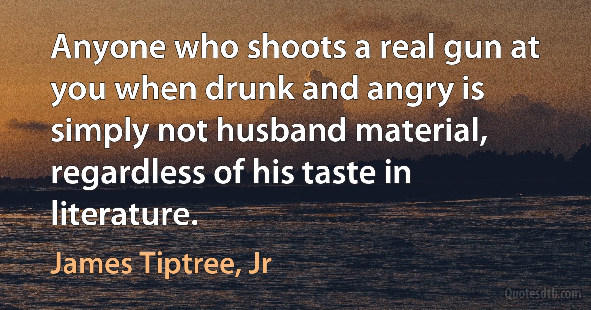 Anyone who shoots a real gun at you when drunk and angry is simply not husband material, regardless of his taste in literature. (James Tiptree, Jr)