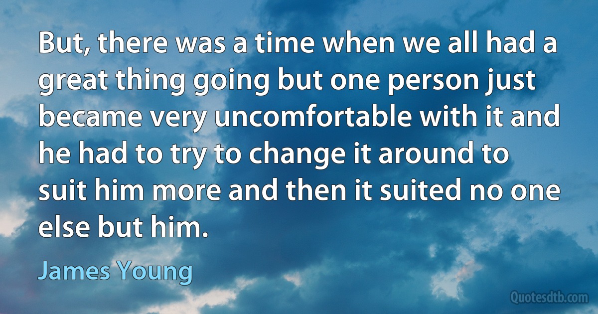 But, there was a time when we all had a great thing going but one person just became very uncomfortable with it and he had to try to change it around to suit him more and then it suited no one else but him. (James Young)