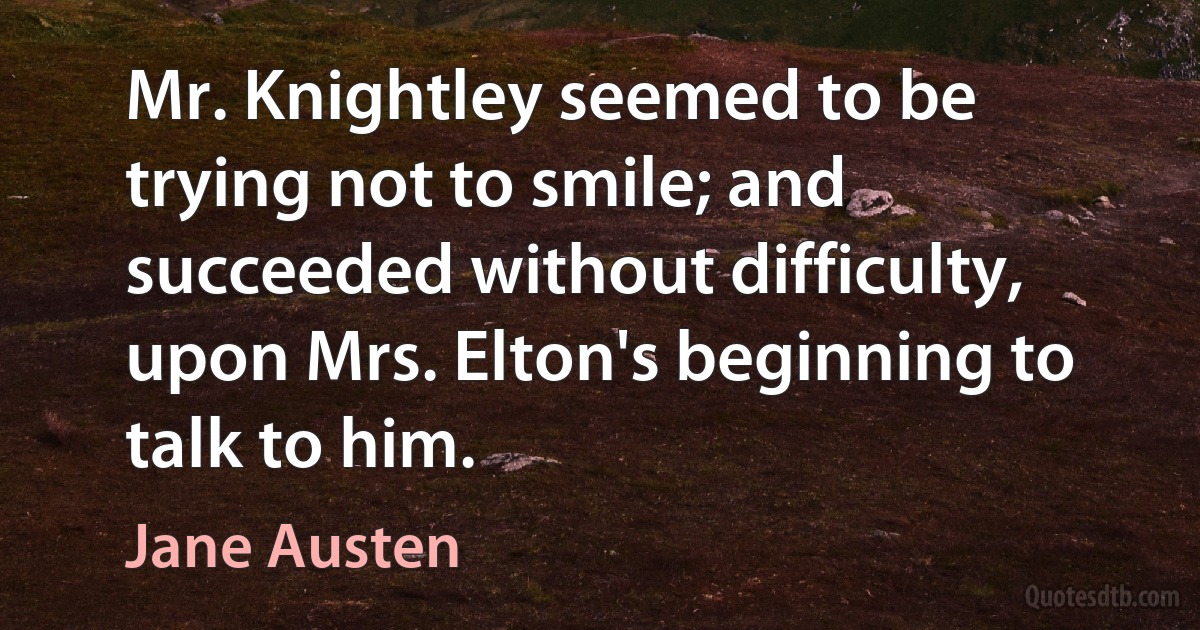 Mr. Knightley seemed to be trying not to smile; and succeeded without difficulty, upon Mrs. Elton's beginning to talk to him. (Jane Austen)