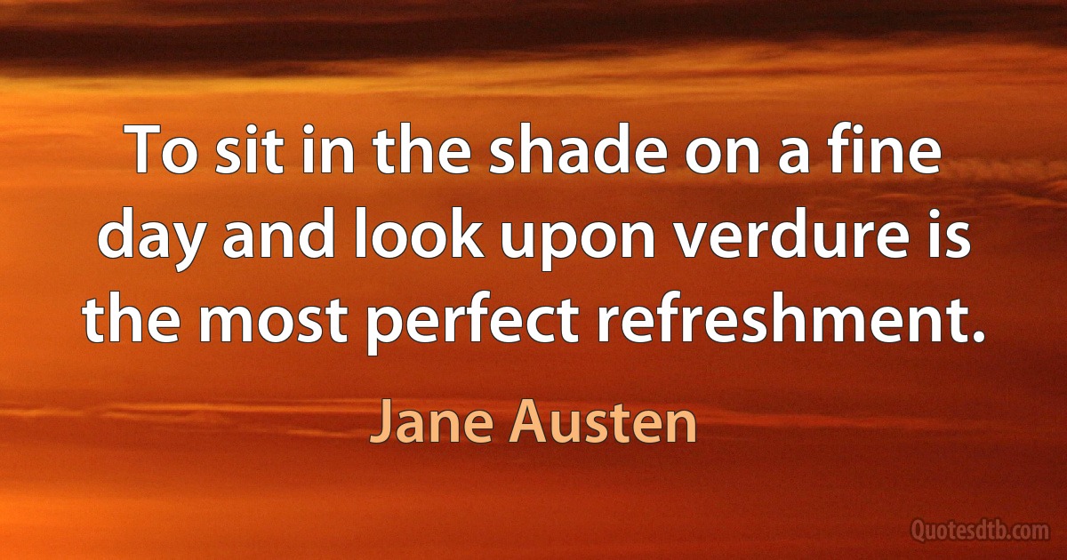 To sit in the shade on a fine day and look upon verdure is the most perfect refreshment. (Jane Austen)