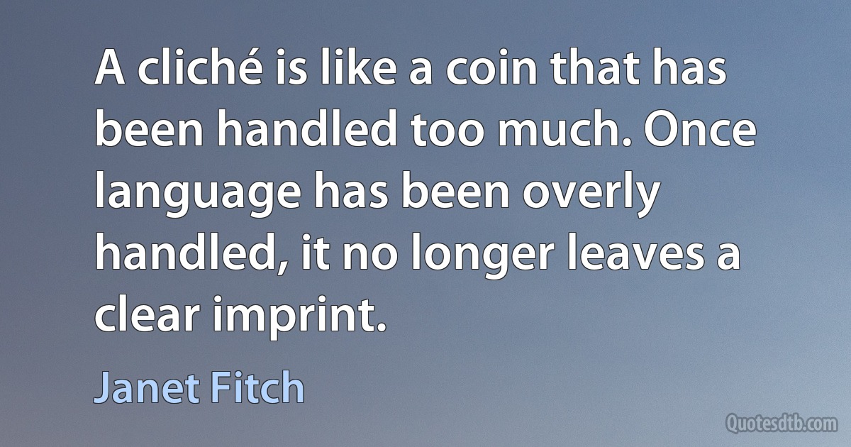 A cliché is like a coin that has been handled too much. Once language has been overly handled, it no longer leaves a clear imprint. (Janet Fitch)