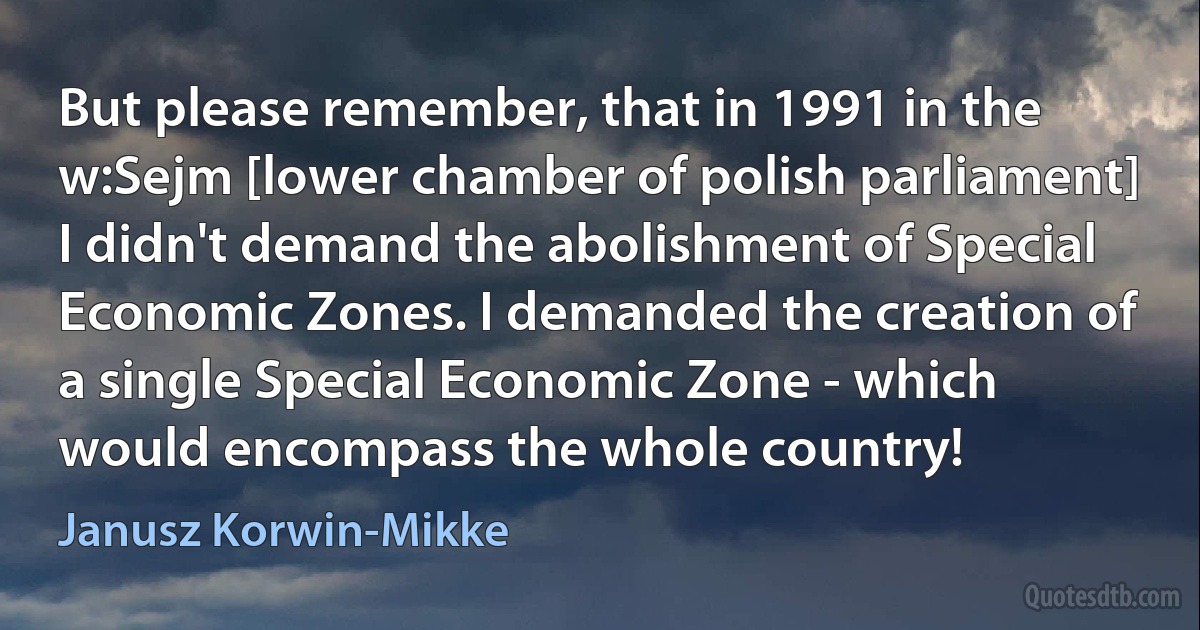 But please remember, that in 1991 in the w:Sejm [lower chamber of polish parliament] I didn't demand the abolishment of Special Economic Zones. I demanded the creation of a single Special Economic Zone - which would encompass the whole country! (Janusz Korwin-Mikke)