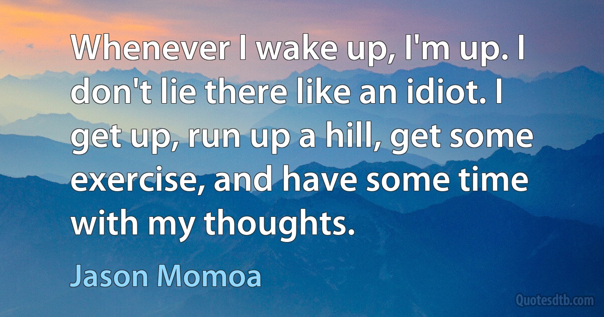 Whenever I wake up, I'm up. I don't lie there like an idiot. I get up, run up a hill, get some exercise, and have some time with my thoughts. (Jason Momoa)