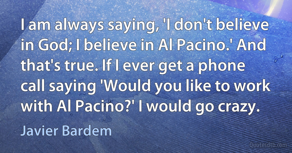 I am always saying, 'I don't believe in God; I believe in Al Pacino.' And that's true. If I ever get a phone call saying 'Would you like to work with Al Pacino?' I would go crazy. (Javier Bardem)