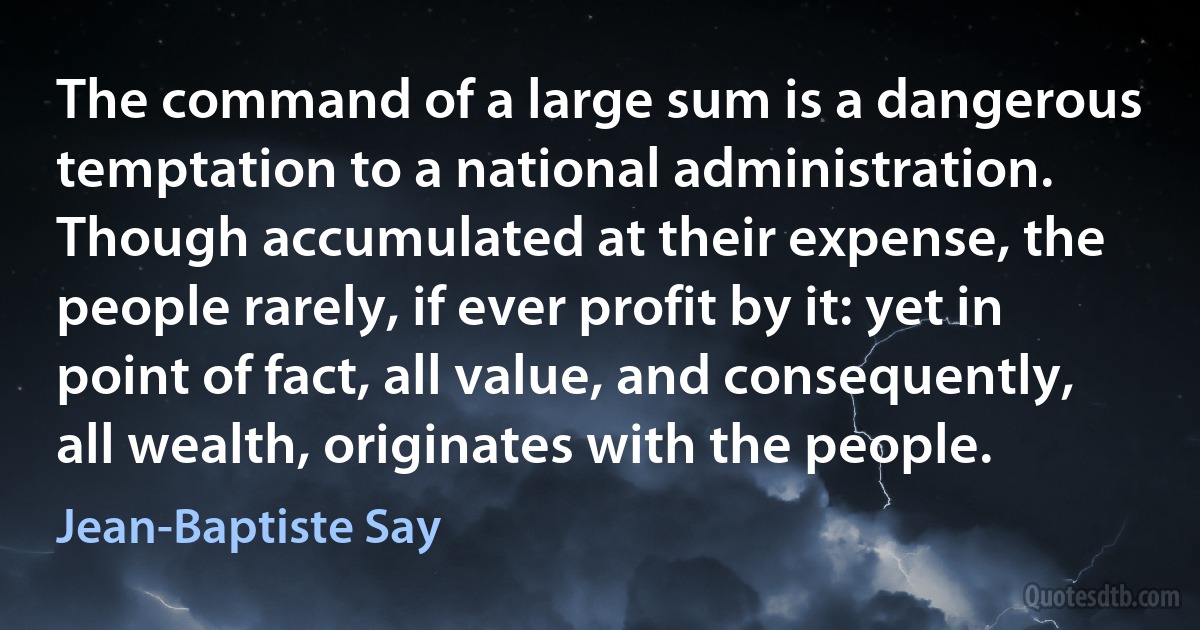 The command of a large sum is a dangerous temptation to a national administration. Though accumulated at their expense, the people rarely, if ever profit by it: yet in point of fact, all value, and consequently, all wealth, originates with the people. (Jean-Baptiste Say)