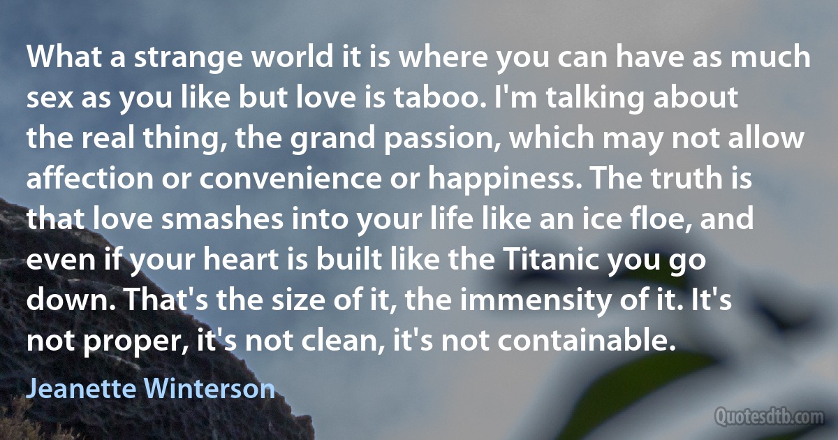 What a strange world it is where you can have as much sex as you like but love is taboo. I'm talking about the real thing, the grand passion, which may not allow affection or convenience or happiness. The truth is that love smashes into your life like an ice floe, and even if your heart is built like the Titanic you go down. That's the size of it, the immensity of it. It's not proper, it's not clean, it's not containable. (Jeanette Winterson)