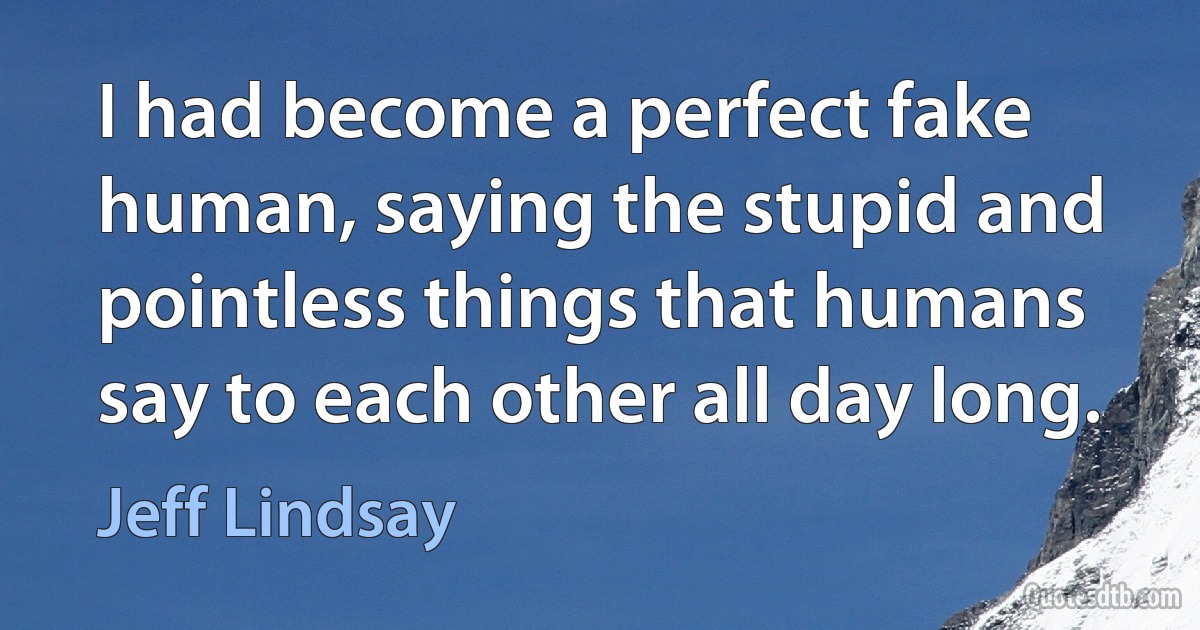 I had become a perfect fake human, saying the stupid and pointless things that humans say to each other all day long. (Jeff Lindsay)