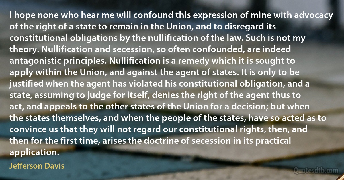 I hope none who hear me will confound this expression of mine with advocacy of the right of a state to remain in the Union, and to disregard its constitutional obligations by the nullification of the law. Such is not my theory. Nullification and secession, so often confounded, are indeed antagonistic principles. Nullification is a remedy which it is sought to apply within the Union, and against the agent of states. It is only to be justified when the agent has violated his constitutional obligation, and a state, assuming to judge for itself, denies the right of the agent thus to act, and appeals to the other states of the Union for a decision; but when the states themselves, and when the people of the states, have so acted as to convince us that they will not regard our constitutional rights, then, and then for the first time, arises the doctrine of secession in its practical application. (Jefferson Davis)