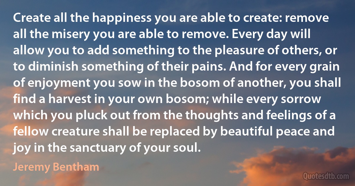 Create all the happiness you are able to create: remove all the misery you are able to remove. Every day will allow you to add something to the pleasure of others, or to diminish something of their pains. And for every grain of enjoyment you sow in the bosom of another, you shall find a harvest in your own bosom; while every sorrow which you pluck out from the thoughts and feelings of a fellow creature shall be replaced by beautiful peace and joy in the sanctuary of your soul. (Jeremy Bentham)