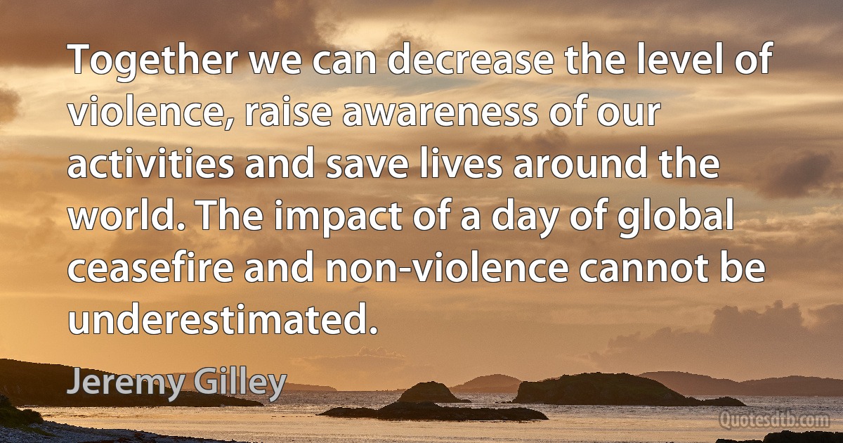 Together we can decrease the level of violence, raise awareness of our activities and save lives around the world. The impact of a day of global ceasefire and non-violence cannot be underestimated. (Jeremy Gilley)