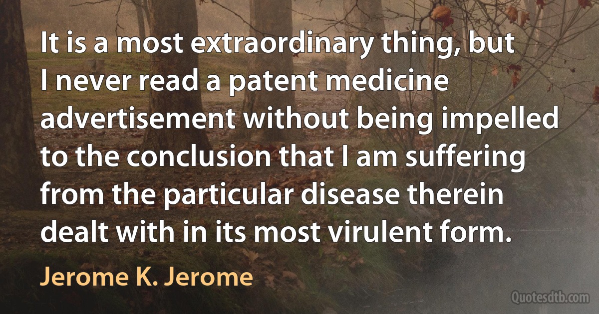 It is a most extraordinary thing, but I never read a patent medicine advertisement without being impelled to the conclusion that I am suffering from the particular disease therein dealt with in its most virulent form. (Jerome K. Jerome)