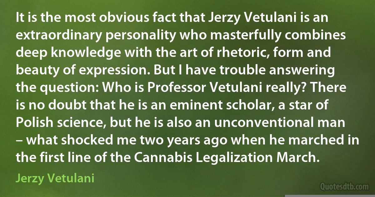 It is the most obvious fact that Jerzy Vetulani is an extraordinary personality who masterfully combines deep knowledge with the art of rhetoric, form and beauty of expression. But I have trouble answering the question: Who is Professor Vetulani really? There is no doubt that he is an eminent scholar, a star of Polish science, but he is also an unconventional man – what shocked me two years ago when he marched in the first line of the Cannabis Legalization March. (Jerzy Vetulani)