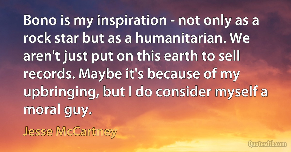 Bono is my inspiration - not only as a rock star but as a humanitarian. We aren't just put on this earth to sell records. Maybe it's because of my upbringing, but I do consider myself a moral guy. (Jesse McCartney)