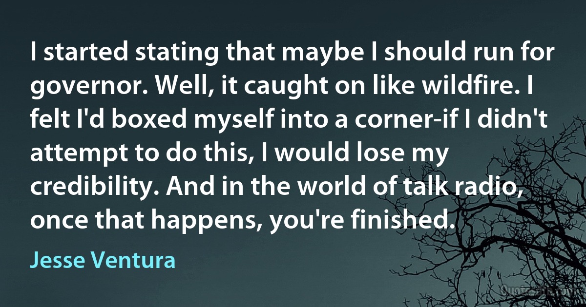 I started stating that maybe I should run for governor. Well, it caught on like wildfire. I felt I'd boxed myself into a corner-if I didn't attempt to do this, I would lose my credibility. And in the world of talk radio, once that happens, you're finished. (Jesse Ventura)