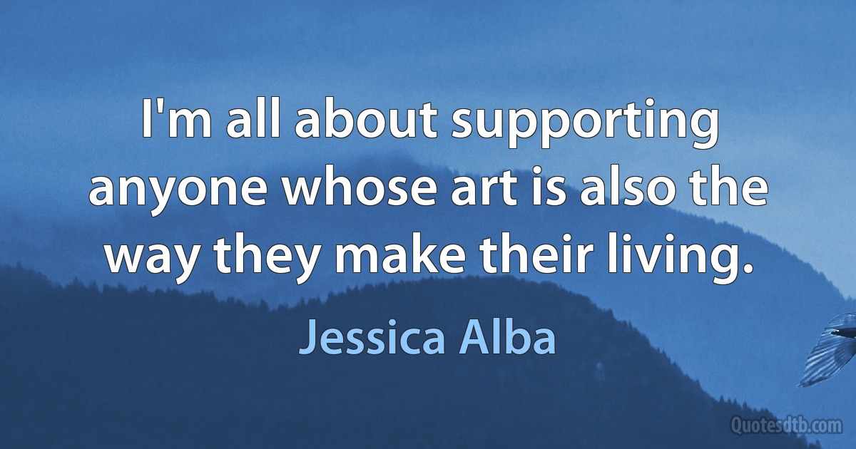 I'm all about supporting anyone whose art is also the way they make their living. (Jessica Alba)