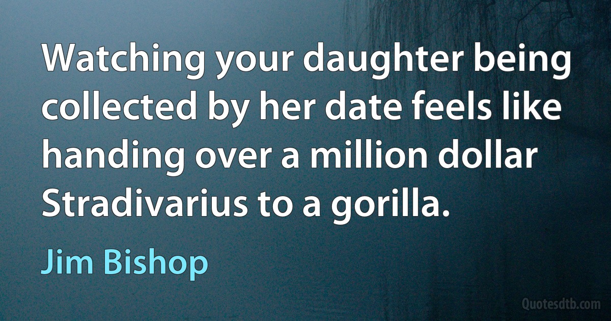 Watching your daughter being collected by her date feels like handing over a million dollar Stradivarius to a gorilla. (Jim Bishop)