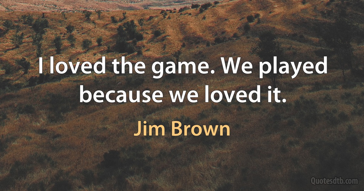 I loved the game. We played because we loved it. (Jim Brown)