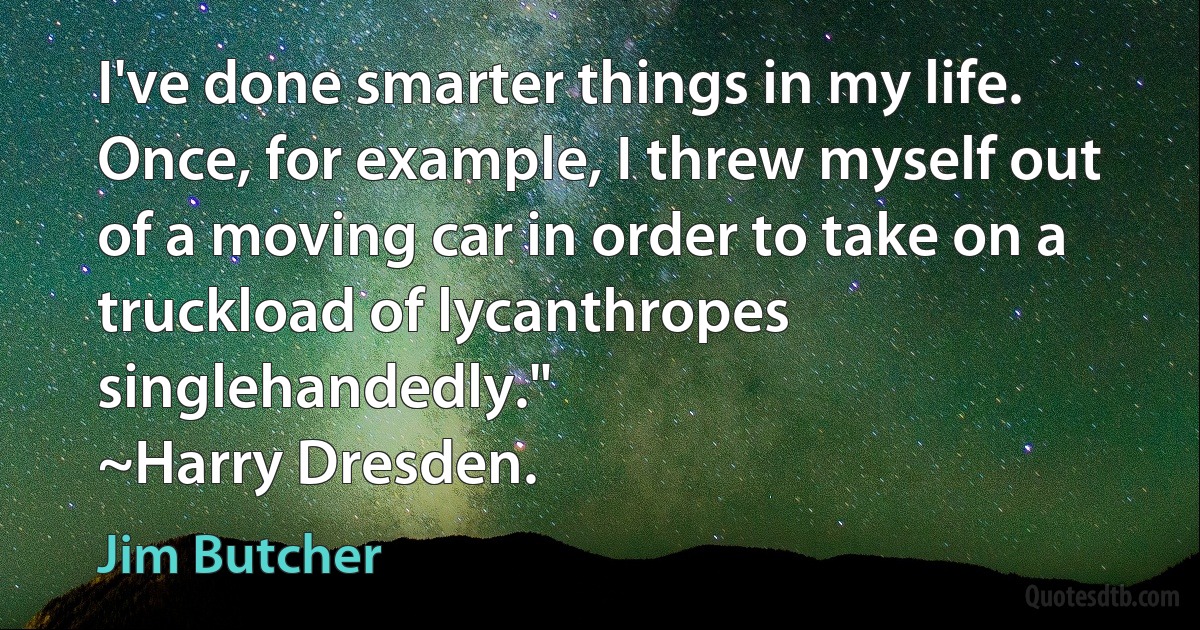 I've done smarter things in my life. Once, for example, I threw myself out of a moving car in order to take on a truckload of lycanthropes singlehandedly."
~Harry Dresden. (Jim Butcher)