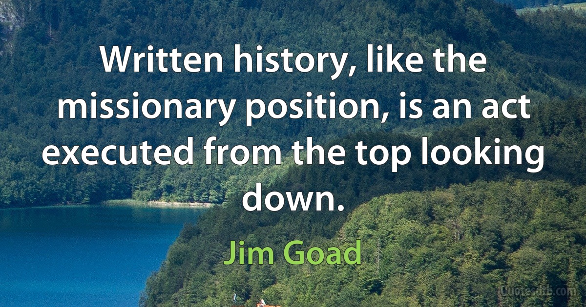 Written history, like the missionary position, is an act executed from the top looking down. (Jim Goad)