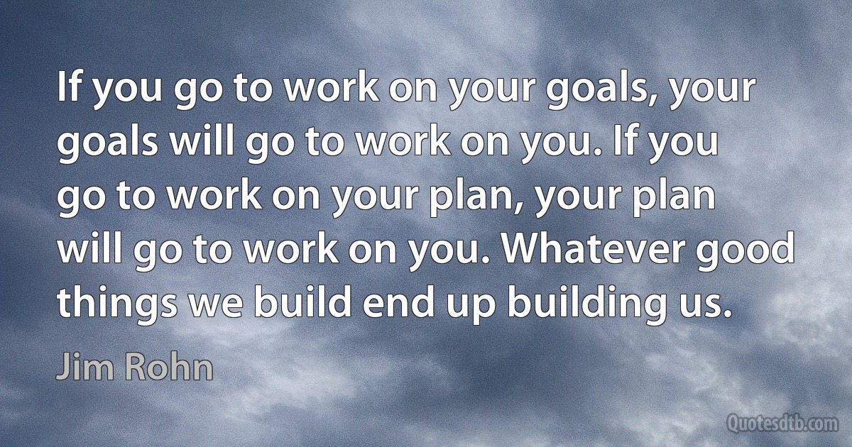 If you go to work on your goals, your goals will go to work on you. If you go to work on your plan, your plan will go to work on you. Whatever good things we build end up building us. (Jim Rohn)