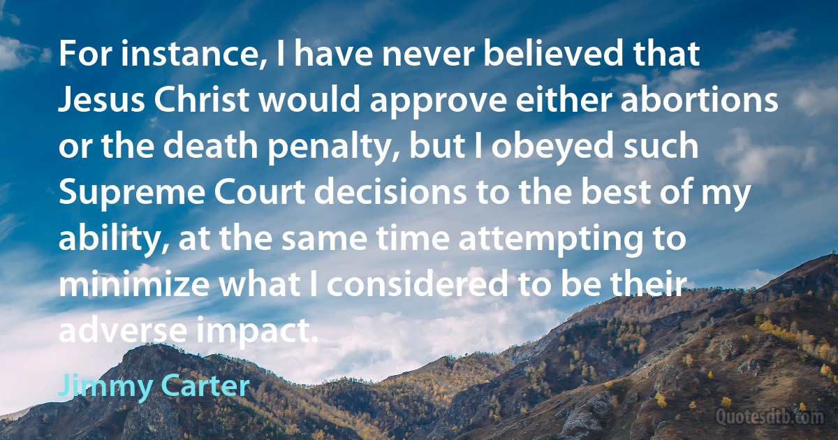 For instance, I have never believed that Jesus Christ would approve either abortions or the death penalty, but I obeyed such Supreme Court decisions to the best of my ability, at the same time attempting to minimize what I considered to be their adverse impact. (Jimmy Carter)