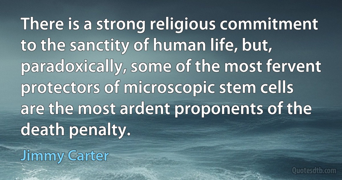 There is a strong religious commitment to the sanctity of human life, but, paradoxically, some of the most fervent protectors of microscopic stem cells are the most ardent proponents of the death penalty. (Jimmy Carter)