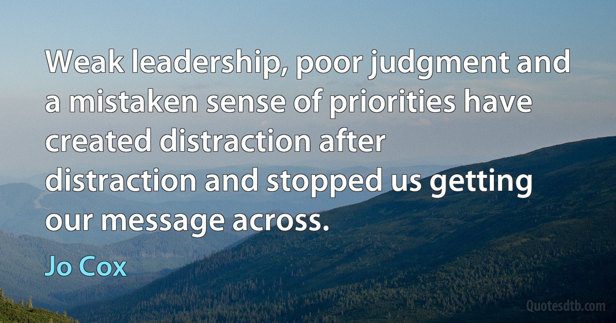 Weak leadership, poor judgment and a mistaken sense of priorities have created distraction after distraction and stopped us getting our message across. (Jo Cox)