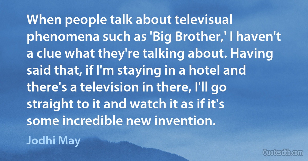 When people talk about televisual phenomena such as 'Big Brother,' I haven't a clue what they're talking about. Having said that, if I'm staying in a hotel and there's a television in there, I'll go straight to it and watch it as if it's some incredible new invention. (Jodhi May)