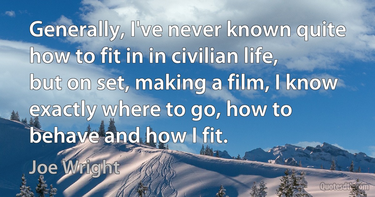 Generally, I've never known quite how to fit in in civilian life, but on set, making a film, I know exactly where to go, how to behave and how I fit. (Joe Wright)