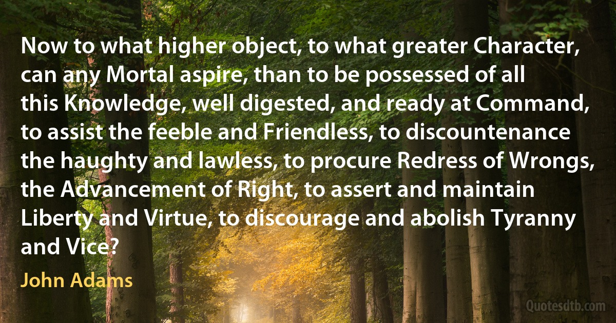 Now to what higher object, to what greater Character, can any Mortal aspire, than to be possessed of all this Knowledge, well digested, and ready at Command, to assist the feeble and Friendless, to discountenance the haughty and lawless, to procure Redress of Wrongs, the Advancement of Right, to assert and maintain Liberty and Virtue, to discourage and abolish Tyranny and Vice? (John Adams)