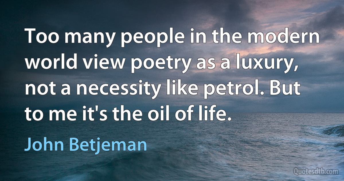 Too many people in the modern world view poetry as a luxury, not a necessity like petrol. But to me it's the oil of life. (John Betjeman)