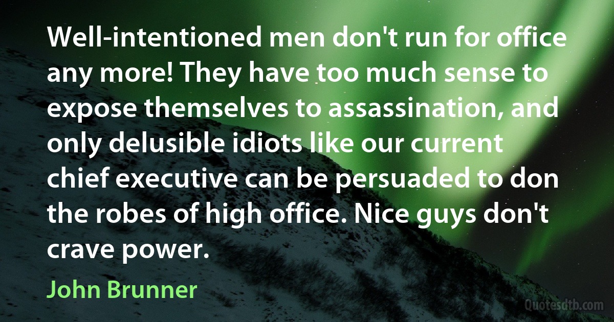 Well-intentioned men don't run for office any more! They have too much sense to expose themselves to assassination, and only delusible idiots like our current chief executive can be persuaded to don the robes of high office. Nice guys don't crave power. (John Brunner)