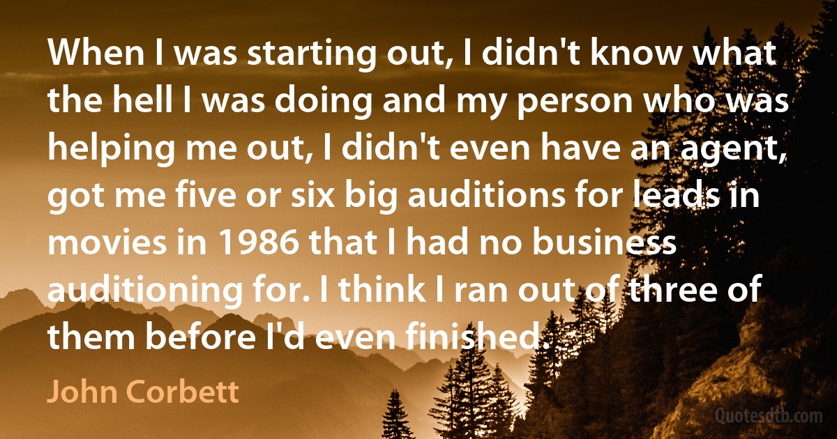 When I was starting out, I didn't know what the hell I was doing and my person who was helping me out, I didn't even have an agent, got me five or six big auditions for leads in movies in 1986 that I had no business auditioning for. I think I ran out of three of them before I'd even finished. (John Corbett)