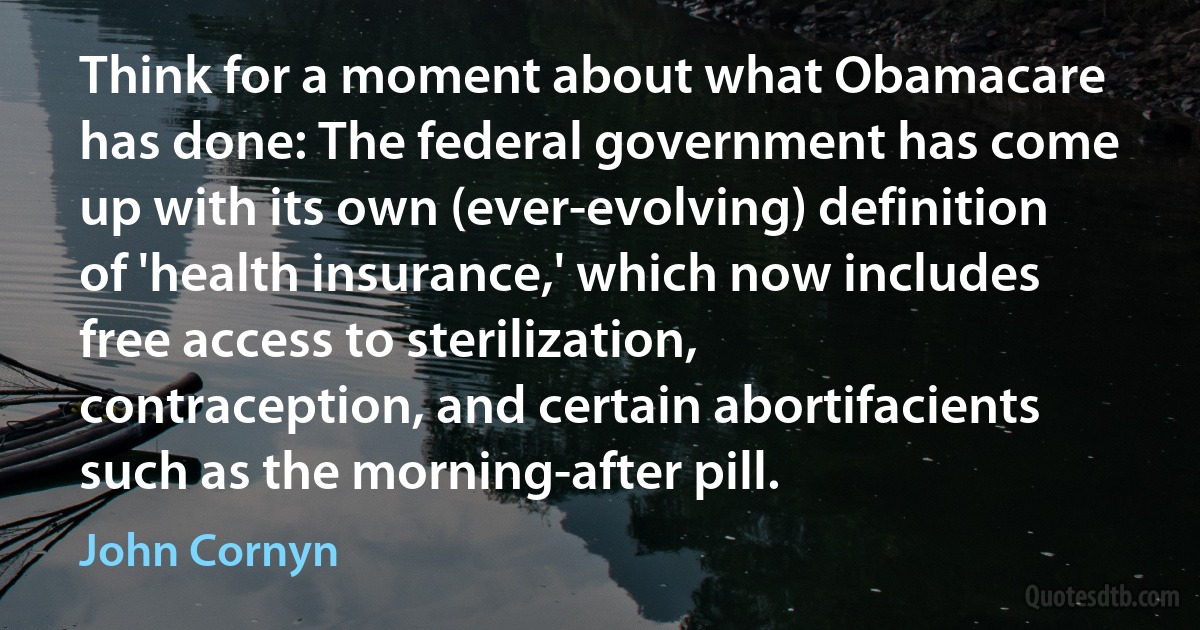 Think for a moment about what Obamacare has done: The federal government has come up with its own (ever-evolving) definition of 'health insurance,' which now includes free access to sterilization, contraception, and certain abortifacients such as the morning-after pill. (John Cornyn)