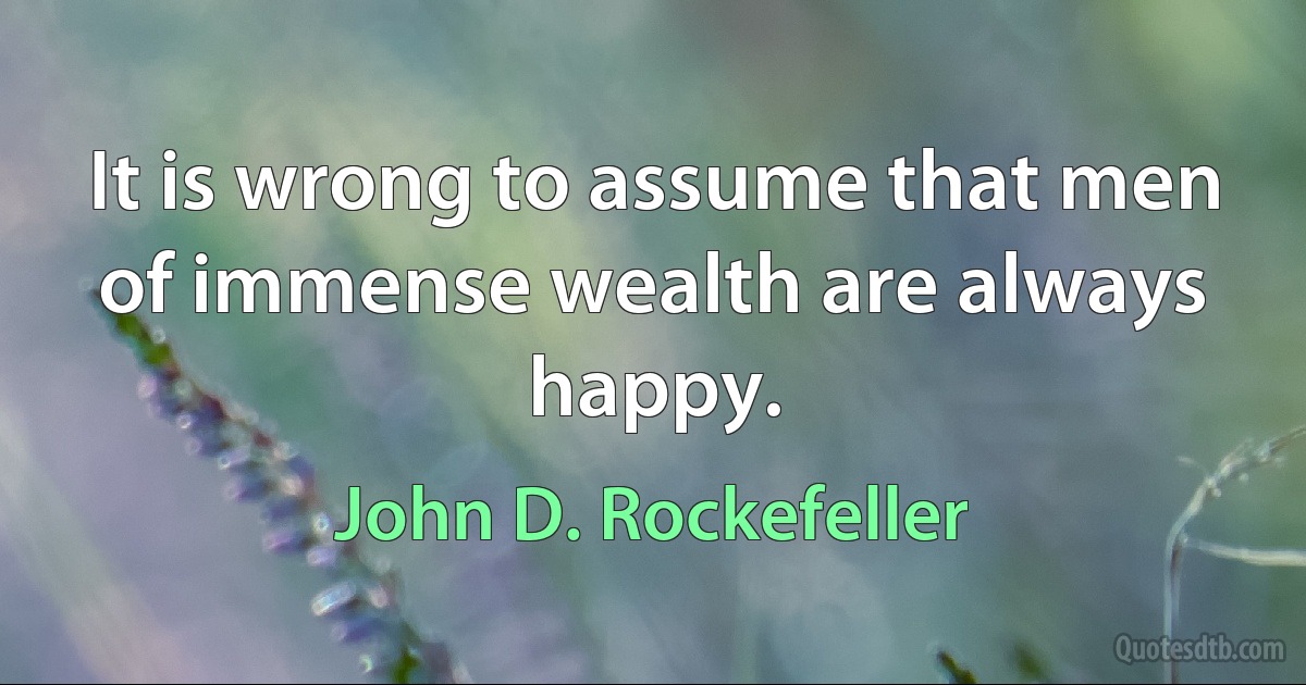 It is wrong to assume that men of immense wealth are always happy. (John D. Rockefeller)