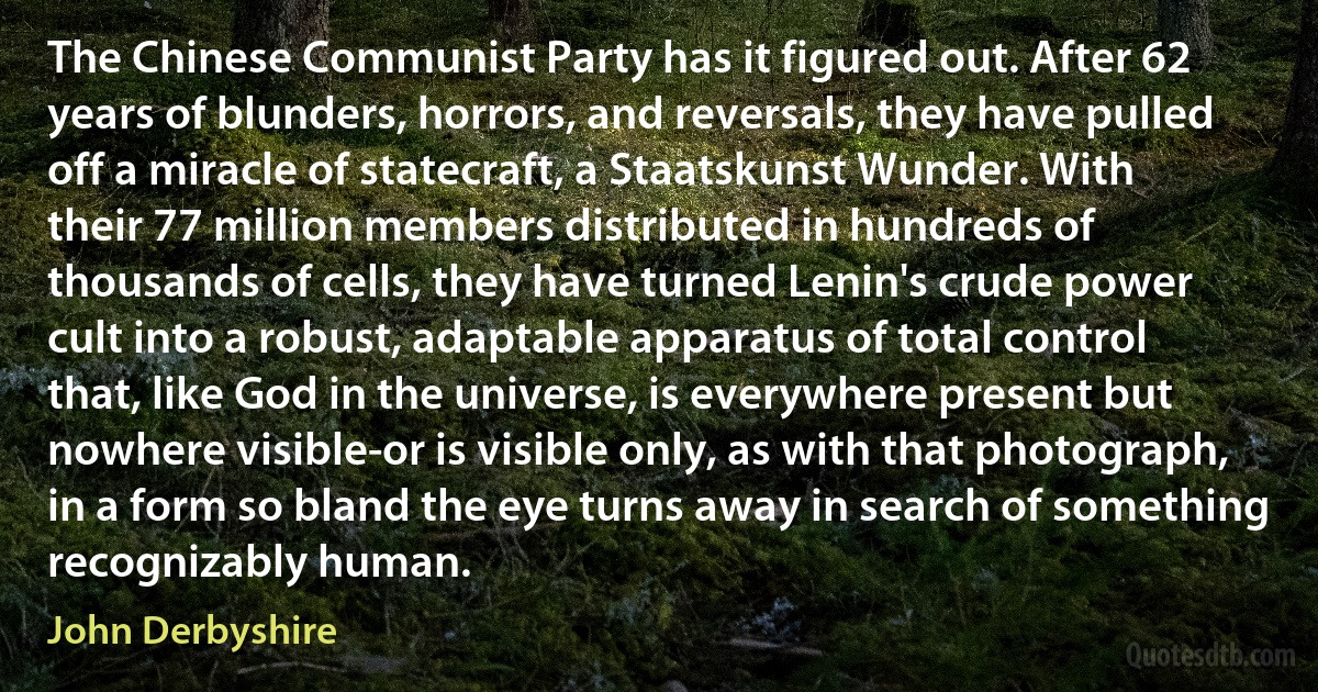 The Chinese Communist Party has it figured out. After 62 years of blunders, horrors, and reversals, they have pulled off a miracle of statecraft, a Staatskunst Wunder. With their 77 million members distributed in hundreds of thousands of cells, they have turned Lenin's crude power cult into a robust, adaptable apparatus of total control that, like God in the universe, is everywhere present but nowhere visible-or is visible only, as with that photograph, in a form so bland the eye turns away in search of something recognizably human. (John Derbyshire)