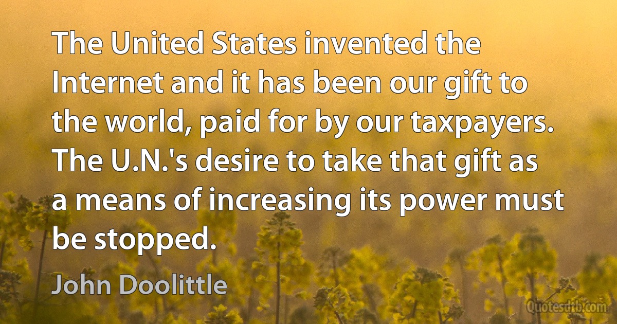 The United States invented the Internet and it has been our gift to the world, paid for by our taxpayers. The U.N.'s desire to take that gift as a means of increasing its power must be stopped. (John Doolittle)