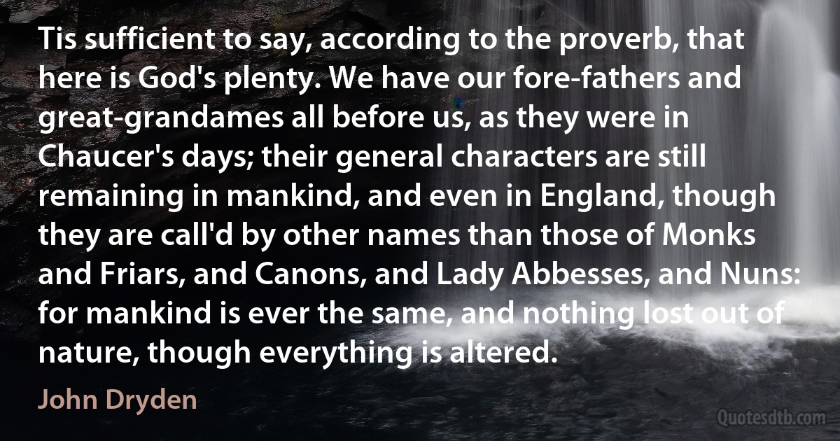 Tis sufficient to say, according to the proverb, that here is God's plenty. We have our fore-fathers and great-grandames all before us, as they were in Chaucer's days; their general characters are still remaining in mankind, and even in England, though they are call'd by other names than those of Monks and Friars, and Canons, and Lady Abbesses, and Nuns: for mankind is ever the same, and nothing lost out of nature, though everything is altered. (John Dryden)