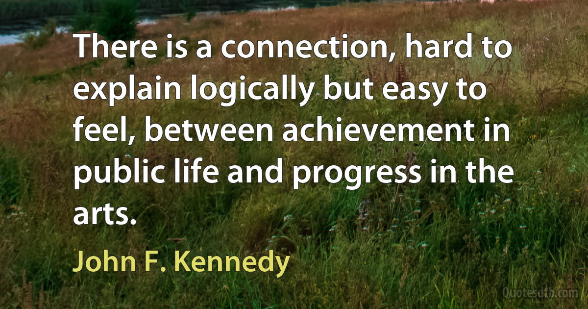 There is a connection, hard to explain logically but easy to feel, between achievement in public life and progress in the arts. (John F. Kennedy)