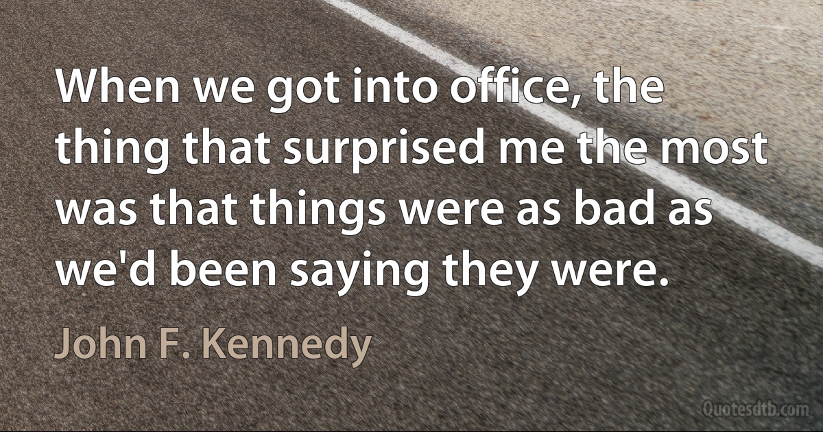 When we got into office, the thing that surprised me the most was that things were as bad as we'd been saying they were. (John F. Kennedy)