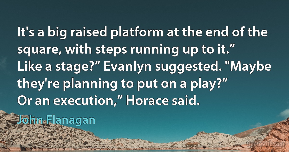 It's a big raised platform at the end of the square, with steps running up to it.”
Like a stage?” Evanlyn suggested. "Maybe they're planning to put on a play?”
Or an execution,” Horace said. (John Flanagan)