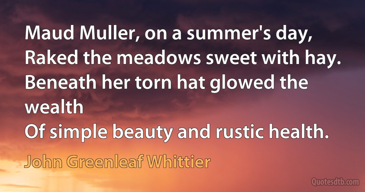 Maud Muller, on a summer's day,
Raked the meadows sweet with hay.
Beneath her torn hat glowed the wealth
Of simple beauty and rustic health. (John Greenleaf Whittier)