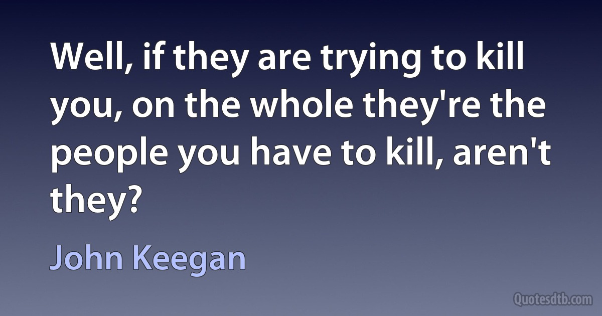 Well, if they are trying to kill you, on the whole they're the people you have to kill, aren't they? (John Keegan)