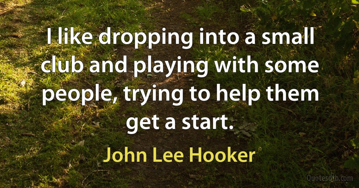 I like dropping into a small club and playing with some people, trying to help them get a start. (John Lee Hooker)